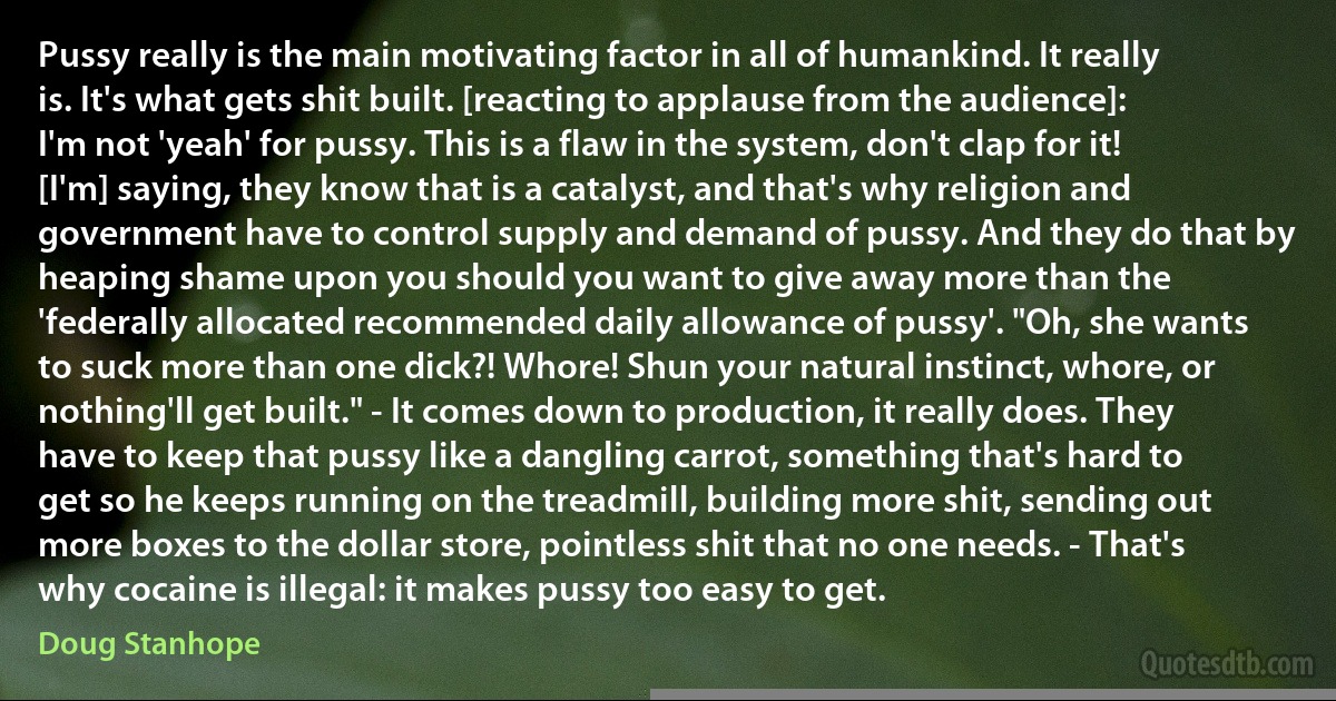 Pussy really is the main motivating factor in all of humankind. It really is. It's what gets shit built. [reacting to applause from the audience]: I'm not 'yeah' for pussy. This is a flaw in the system, don't clap for it! [I'm] saying, they know that is a catalyst, and that's why religion and government have to control supply and demand of pussy. And they do that by heaping shame upon you should you want to give away more than the 'federally allocated recommended daily allowance of pussy'. "Oh, she wants to suck more than one dick?! Whore! Shun your natural instinct, whore, or nothing'll get built." - It comes down to production, it really does. They have to keep that pussy like a dangling carrot, something that's hard to get so he keeps running on the treadmill, building more shit, sending out more boxes to the dollar store, pointless shit that no one needs. - That's why cocaine is illegal: it makes pussy too easy to get. (Doug Stanhope)