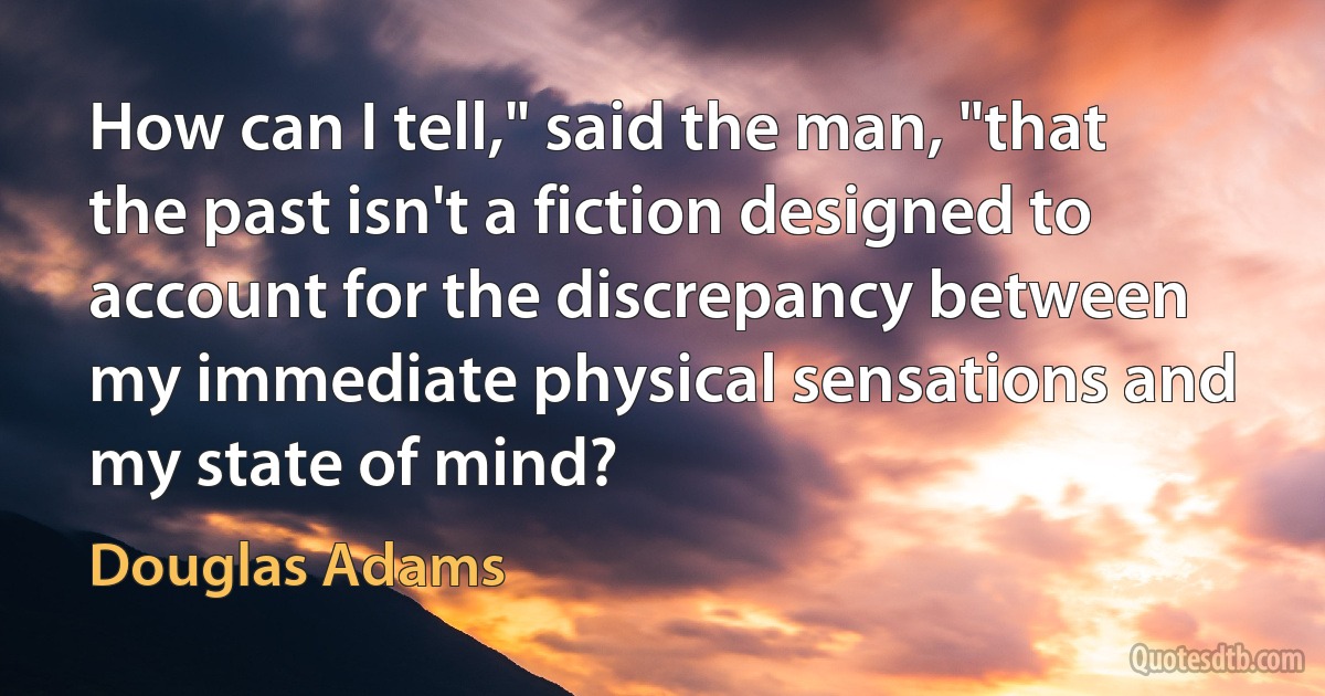 How can I tell," said the man, "that the past isn't a fiction designed to account for the discrepancy between my immediate physical sensations and my state of mind? (Douglas Adams)