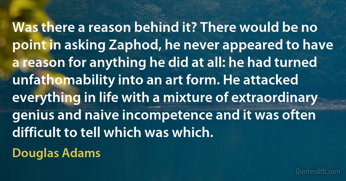 Was there a reason behind it? There would be no point in asking Zaphod, he never appeared to have a reason for anything he did at all: he had turned unfathomability into an art form. He attacked everything in life with a mixture of extraordinary genius and naive incompetence and it was often difficult to tell which was which. (Douglas Adams)