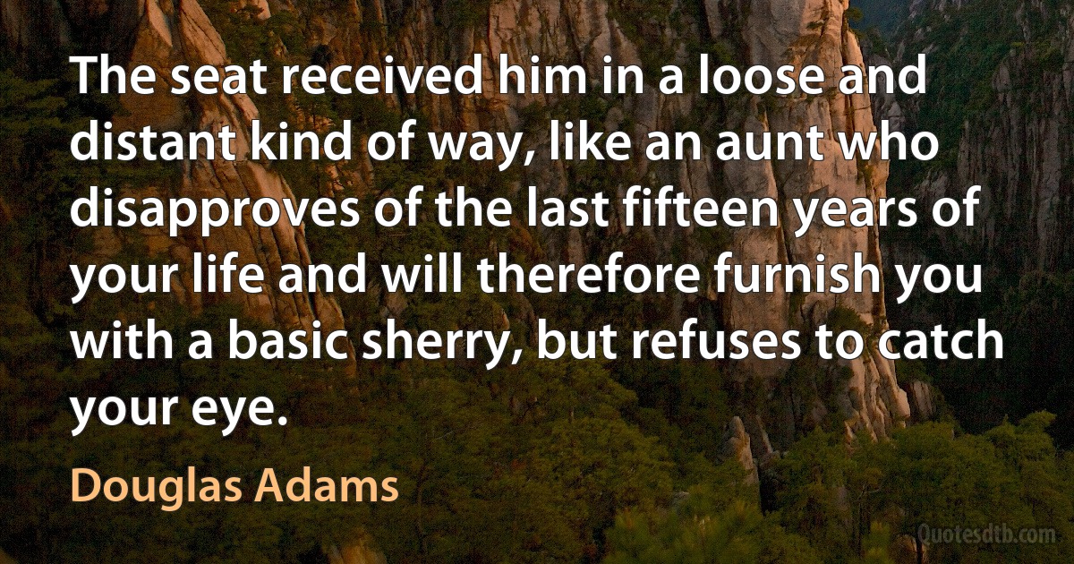 The seat received him in a loose and distant kind of way, like an aunt who disapproves of the last fifteen years of your life and will therefore furnish you with a basic sherry, but refuses to catch your eye. (Douglas Adams)