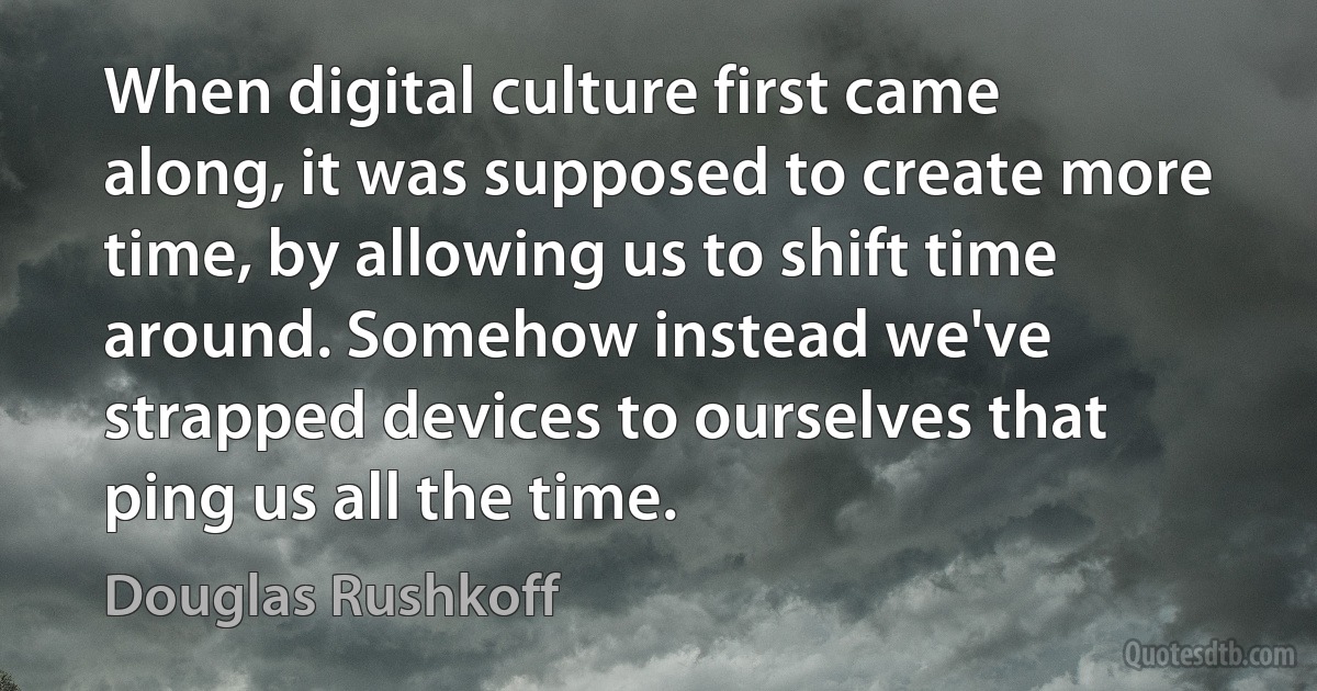 When digital culture first came along, it was supposed to create more time, by allowing us to shift time around. Somehow instead we've strapped devices to ourselves that ping us all the time. (Douglas Rushkoff)