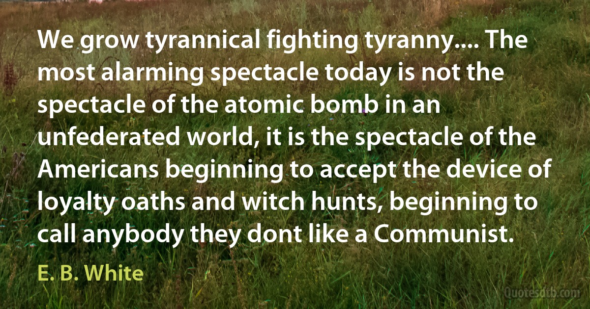 We grow tyrannical fighting tyranny.... The most alarming spectacle today is not the spectacle of the atomic bomb in an unfederated world, it is the spectacle of the Americans beginning to accept the device of loyalty oaths and witch hunts, beginning to call anybody they dont like a Communist. (E. B. White)