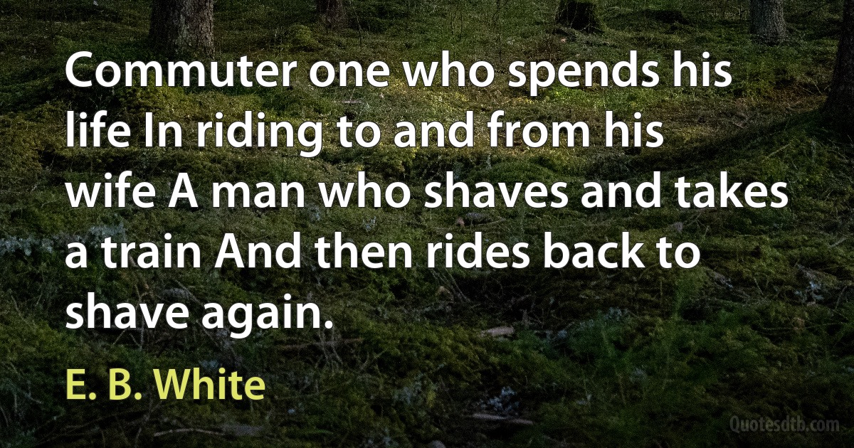 Commuter one who spends his life In riding to and from his wife A man who shaves and takes a train And then rides back to shave again. (E. B. White)