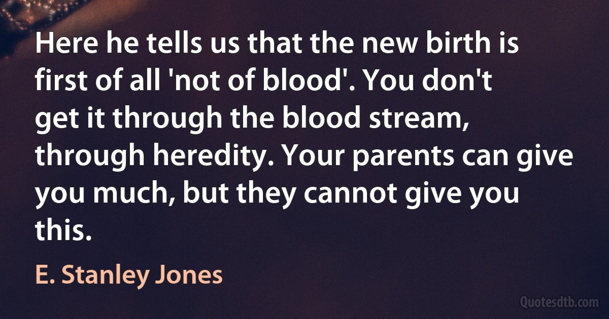 Here he tells us that the new birth is first of all 'not of blood'. You don't get it through the blood stream, through heredity. Your parents can give you much, but they cannot give you this. (E. Stanley Jones)