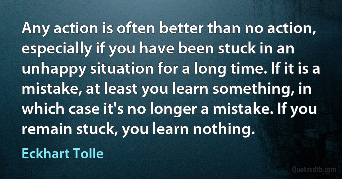 Any action is often better than no action, especially if you have been stuck in an unhappy situation for a long time. If it is a mistake, at least you learn something, in which case it's no longer a mistake. If you remain stuck, you learn nothing. (Eckhart Tolle)