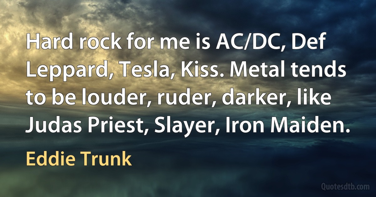 Hard rock for me is AC/DC, Def Leppard, Tesla, Kiss. Metal tends to be louder, ruder, darker, like Judas Priest, Slayer, Iron Maiden. (Eddie Trunk)