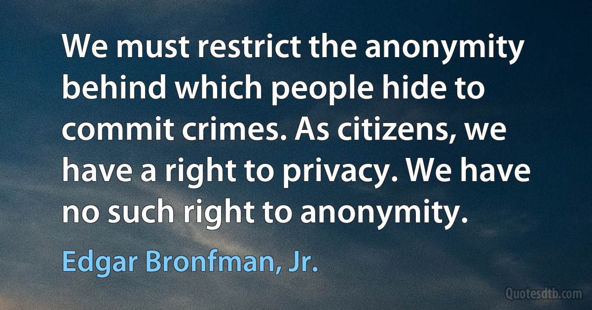 We must restrict the anonymity behind which people hide to commit crimes. As citizens, we have a right to privacy. We have no such right to anonymity. (Edgar Bronfman, Jr.)