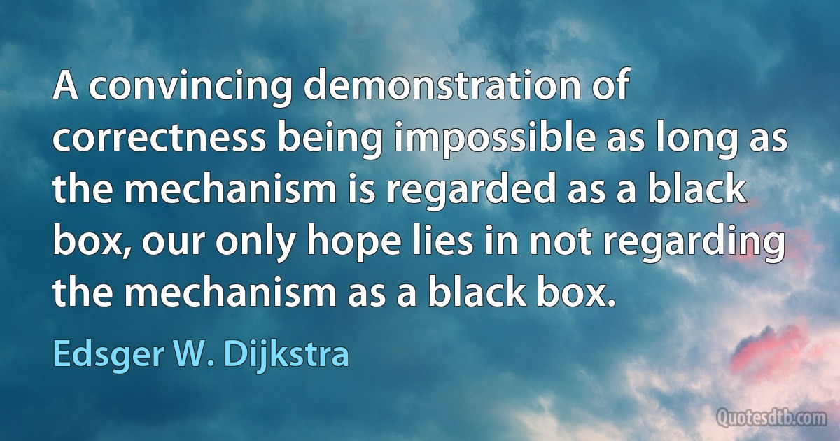 A convincing demonstration of correctness being impossible as long as the mechanism is regarded as a black box, our only hope lies in not regarding the mechanism as a black box. (Edsger W. Dijkstra)