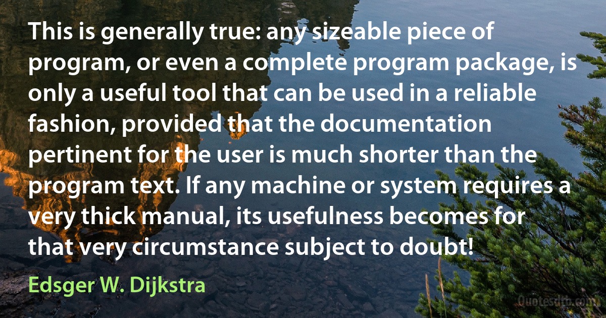 This is generally true: any sizeable piece of program, or even a complete program package, is only a useful tool that can be used in a reliable fashion, provided that the documentation pertinent for the user is much shorter than the program text. If any machine or system requires a very thick manual, its usefulness becomes for that very circumstance subject to doubt! (Edsger W. Dijkstra)