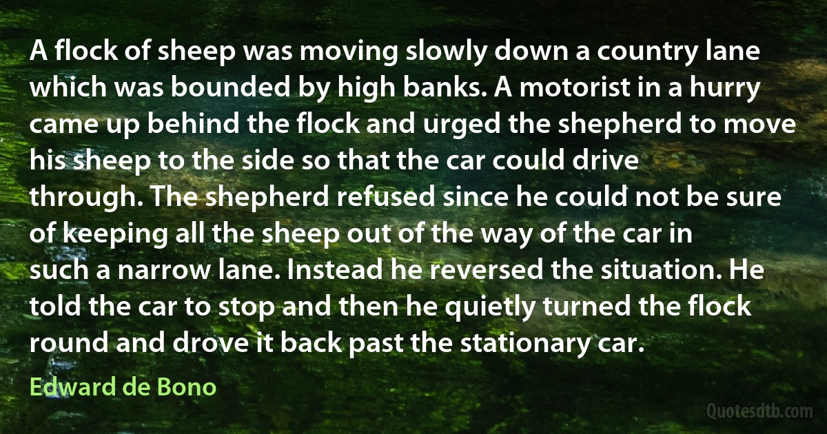 A flock of sheep was moving slowly down a country lane which was bounded by high banks. A motorist in a hurry came up behind the flock and urged the shepherd to move his sheep to the side so that the car could drive through. The shepherd refused since he could not be sure of keeping all the sheep out of the way of the car in such a narrow lane. Instead he reversed the situation. He told the car to stop and then he quietly turned the flock round and drove it back past the stationary car. (Edward de Bono)