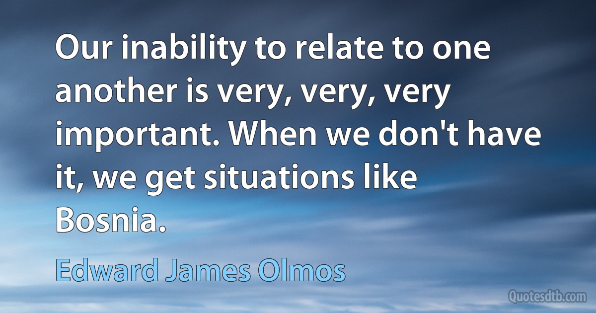 Our inability to relate to one another is very, very, very important. When we don't have it, we get situations like Bosnia. (Edward James Olmos)