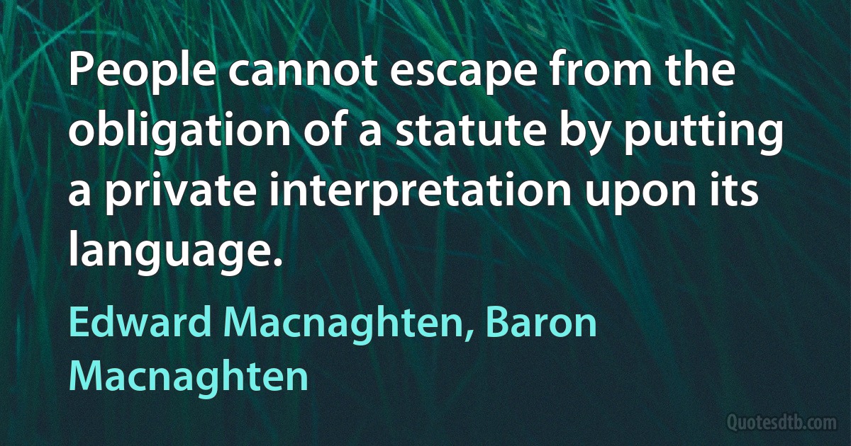 People cannot escape from the obligation of a statute by putting a private interpretation upon its language. (Edward Macnaghten, Baron Macnaghten)