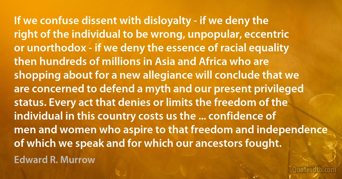 If we confuse dissent with disloyalty - if we deny the right of the individual to be wrong, unpopular, eccentric or unorthodox - if we deny the essence of racial equality then hundreds of millions in Asia and Africa who are shopping about for a new allegiance will conclude that we are concerned to defend a myth and our present privileged status. Every act that denies or limits the freedom of the individual in this country costs us the ... confidence of men and women who aspire to that freedom and independence of which we speak and for which our ancestors fought. (Edward R. Murrow)