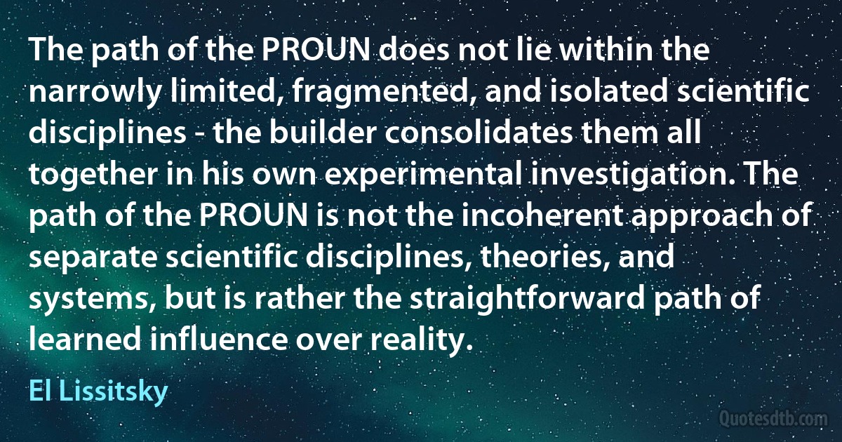 The path of the PROUN does not lie within the narrowly limited, fragmented, and isolated scientific disciplines - the builder consolidates them all together in his own experimental investigation. The path of the PROUN is not the incoherent approach of separate scientific disciplines, theories, and systems, but is rather the straightforward path of learned influence over reality. (El Lissitsky)