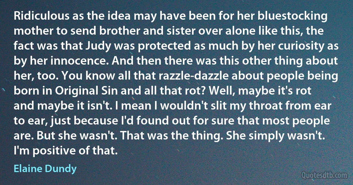 Ridiculous as the idea may have been for her bluestocking mother to send brother and sister over alone like this, the fact was that Judy was protected as much by her curiosity as by her innocence. And then there was this other thing about her, too. You know all that razzle-dazzle about people being born in Original Sin and all that rot? Well, maybe it's rot and maybe it isn't. I mean I wouldn't slit my throat from ear to ear, just because I'd found out for sure that most people are. But she wasn't. That was the thing. She simply wasn't. I'm positive of that. (Elaine Dundy)