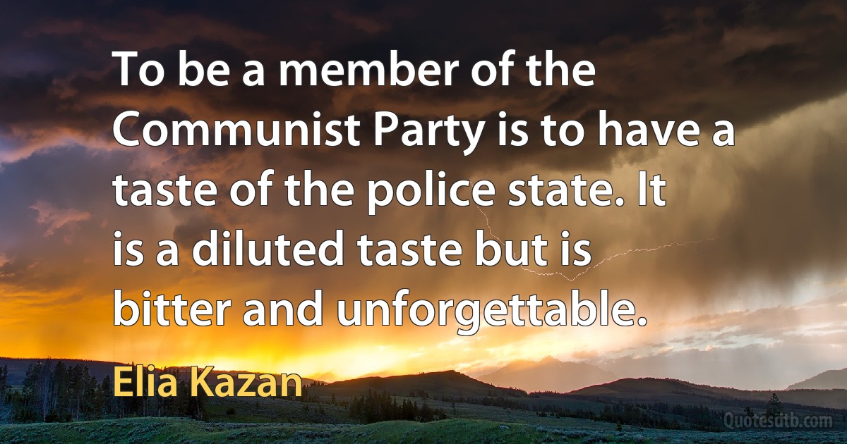 To be a member of the Communist Party is to have a taste of the police state. It is a diluted taste but is bitter and unforgettable. (Elia Kazan)