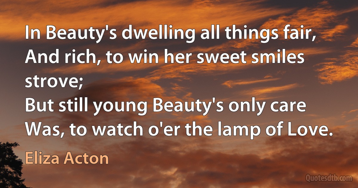 In Beauty's dwelling all things fair,
And rich, to win her sweet smiles strove;
But still young Beauty's only care
Was, to watch o'er the lamp of Love. (Eliza Acton)