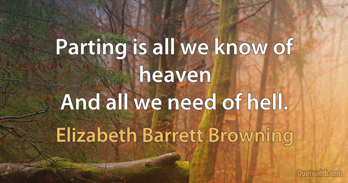 Parting is all we know of heaven
And all we need of hell. (Elizabeth Barrett Browning)