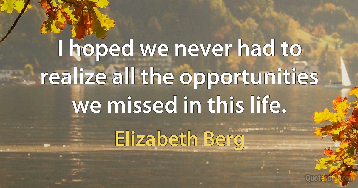 I hoped we never had to realize all the opportunities we missed in this life. (Elizabeth Berg)