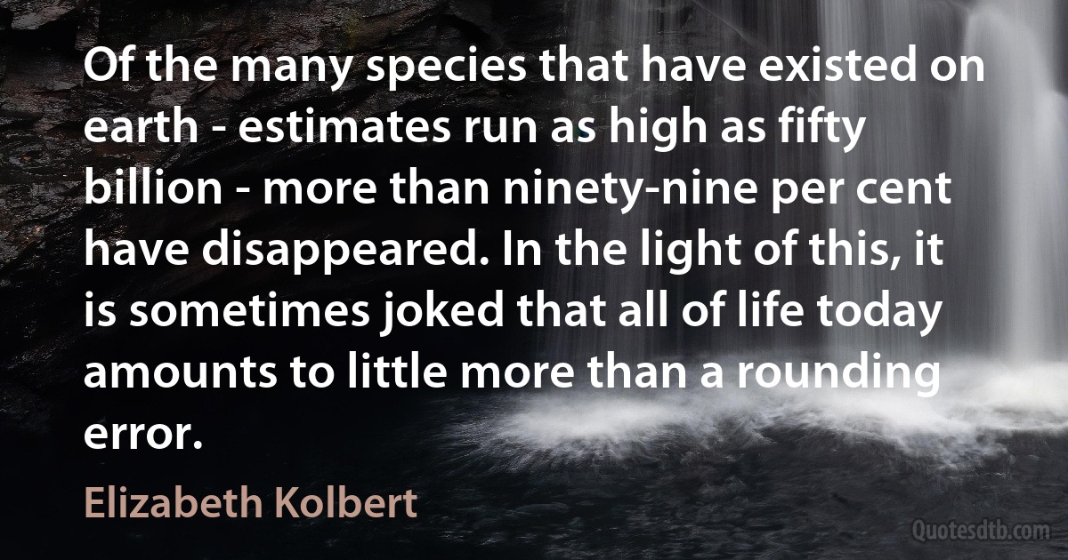 Of the many species that have existed on earth - estimates run as high as fifty billion - more than ninety-nine per cent have disappeared. In the light of this, it is sometimes joked that all of life today amounts to little more than a rounding error. (Elizabeth Kolbert)