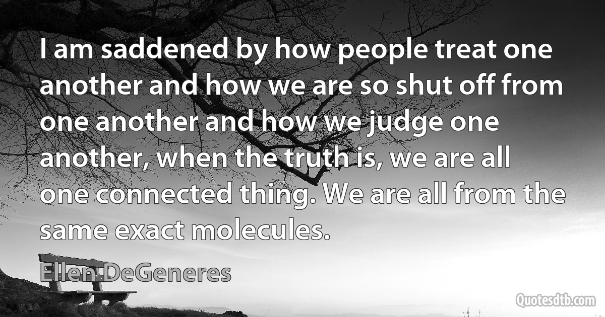 I am saddened by how people treat one another and how we are so shut off from one another and how we judge one another, when the truth is, we are all one connected thing. We are all from the same exact molecules. (Ellen DeGeneres)