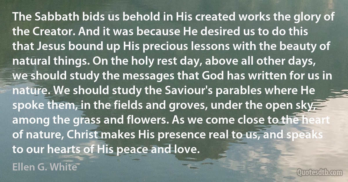 The Sabbath bids us behold in His created works the glory of the Creator. And it was because He desired us to do this that Jesus bound up His precious lessons with the beauty of natural things. On the holy rest day, above all other days, we should study the messages that God has written for us in nature. We should study the Saviour's parables where He spoke them, in the fields and groves, under the open sky, among the grass and flowers. As we come close to the heart of nature, Christ makes His presence real to us, and speaks to our hearts of His peace and love. (Ellen G. White)