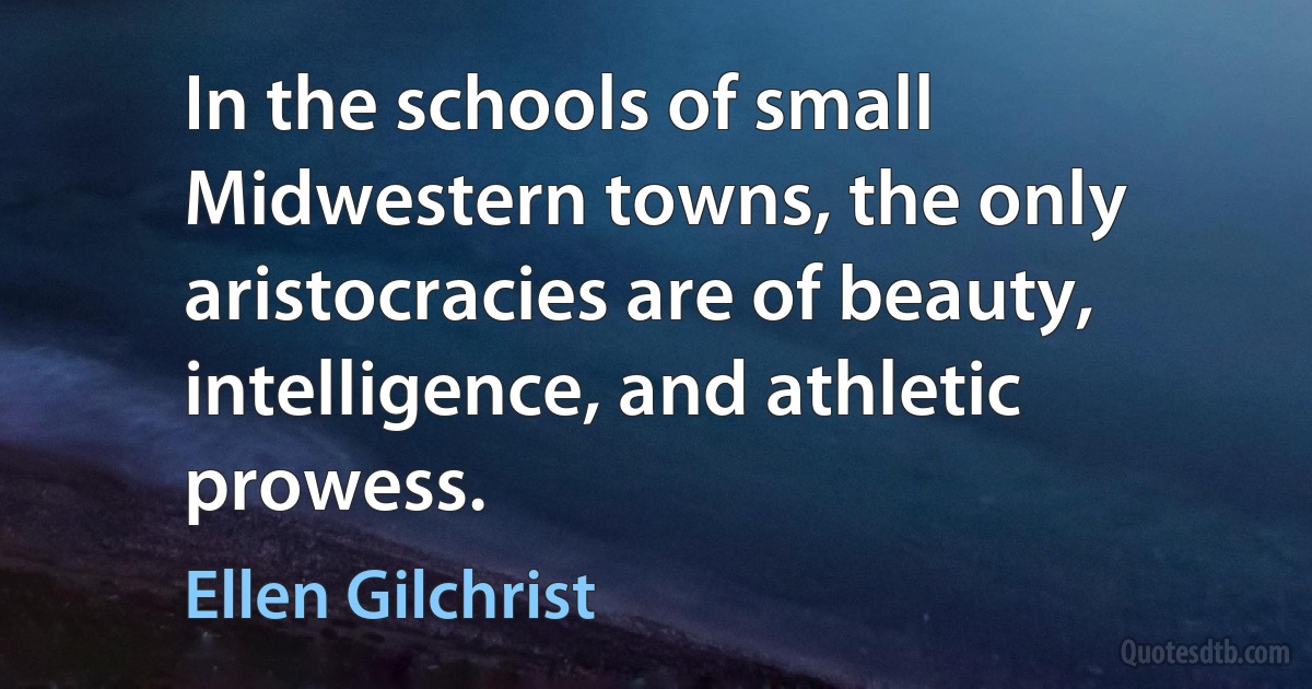 In the schools of small Midwestern towns, the only aristocracies are of beauty, intelligence, and athletic prowess. (Ellen Gilchrist)