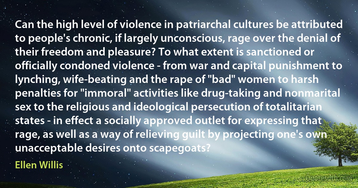 Can the high level of violence in patriarchal cultures be attributed to people's chronic, if largely unconscious, rage over the denial of their freedom and pleasure? To what extent is sanctioned or officially condoned violence - from war and capital punishment to lynching, wife-beating and the rape of "bad" women to harsh penalties for "immoral" activities like drug-taking and nonmarital sex to the religious and ideological persecution of totalitarian states - in effect a socially approved outlet for expressing that rage, as well as a way of relieving guilt by projecting one's own unacceptable desires onto scapegoats? (Ellen Willis)