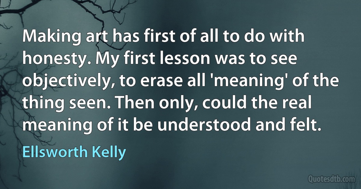 Making art has first of all to do with honesty. My first lesson was to see objectively, to erase all 'meaning' of the thing seen. Then only, could the real meaning of it be understood and felt. (Ellsworth Kelly)