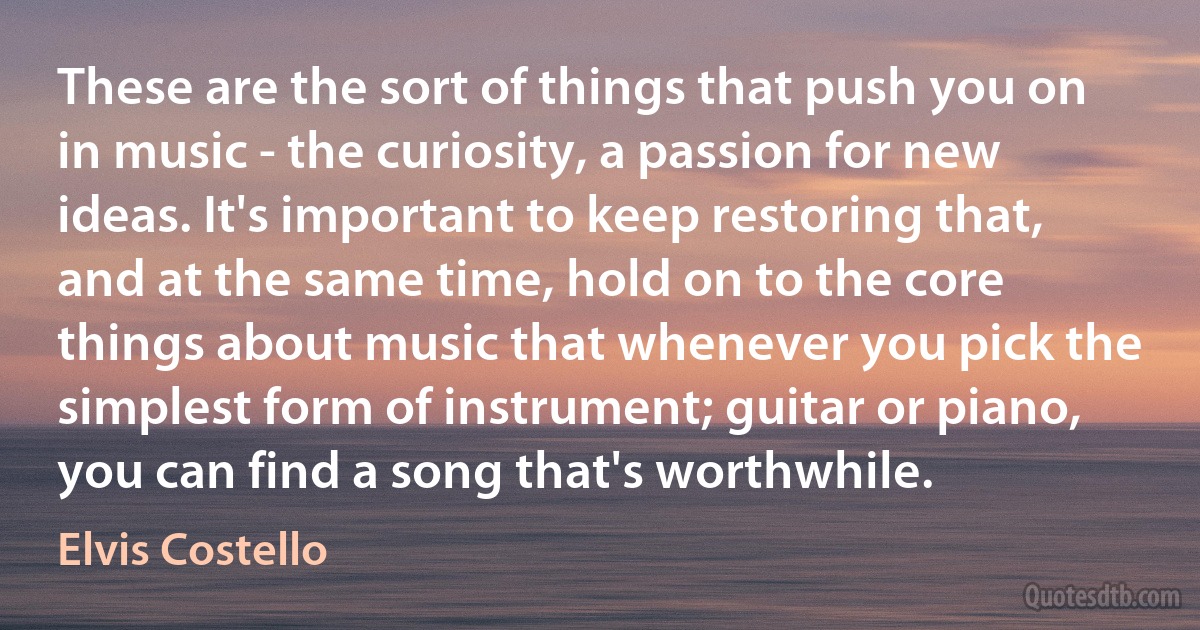 These are the sort of things that push you on in music - the curiosity, a passion for new ideas. It's important to keep restoring that, and at the same time, hold on to the core things about music that whenever you pick the simplest form of instrument; guitar or piano, you can find a song that's worthwhile. (Elvis Costello)