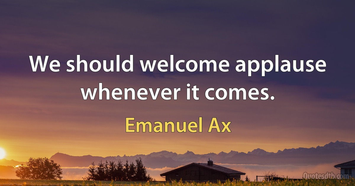 We should welcome applause whenever it comes. (Emanuel Ax)