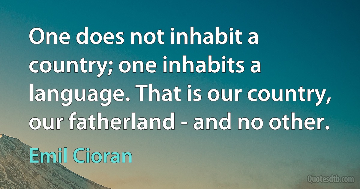 One does not inhabit a country; one inhabits a language. That is our country, our fatherland - and no other. (Emil Cioran)