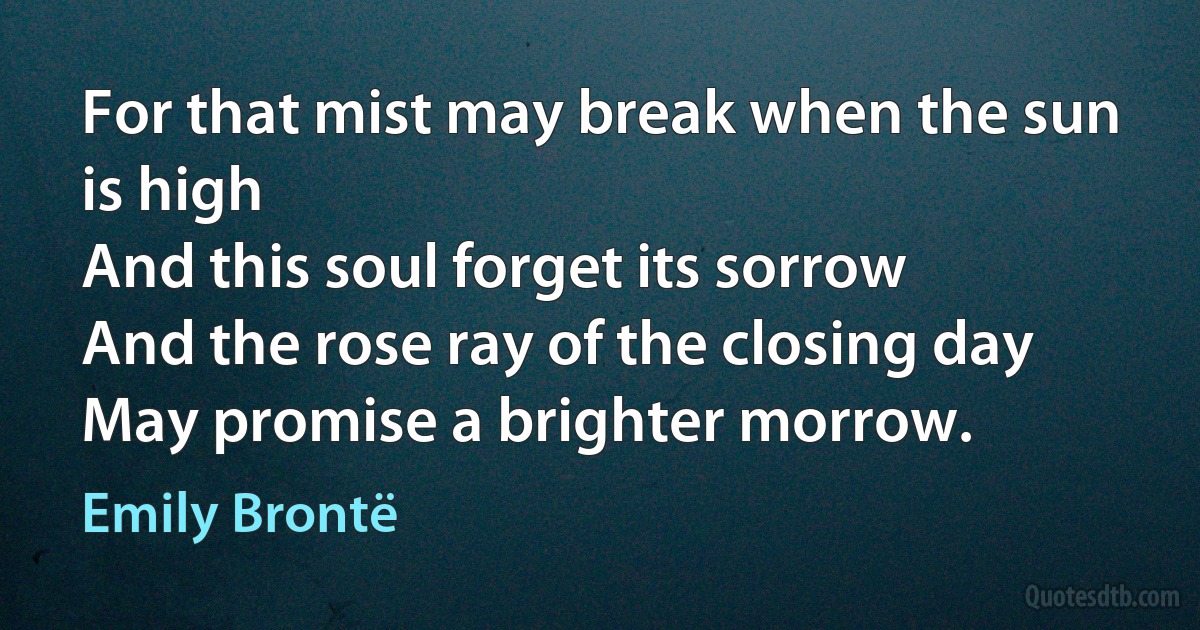 For that mist may break when the sun is high
And this soul forget its sorrow
And the rose ray of the closing day
May promise a brighter morrow. (Emily Brontë)