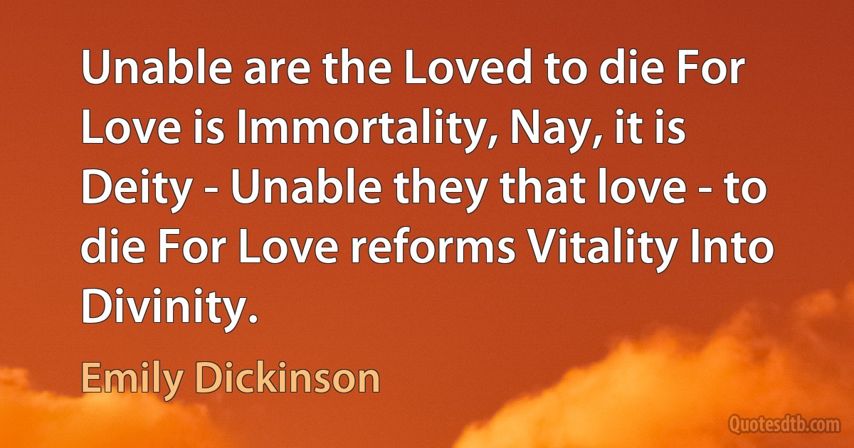 Unable are the Loved to die For Love is Immortality, Nay, it is Deity - Unable they that love - to die For Love reforms Vitality Into Divinity. (Emily Dickinson)