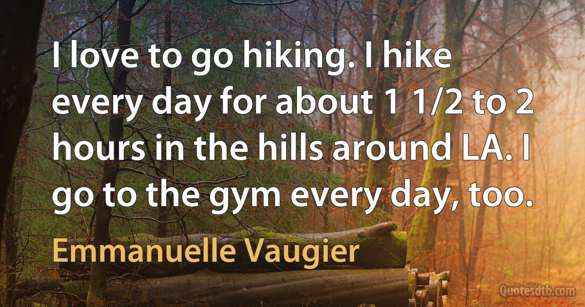 I love to go hiking. I hike every day for about 1 1/2 to 2 hours in the hills around LA. I go to the gym every day, too. (Emmanuelle Vaugier)