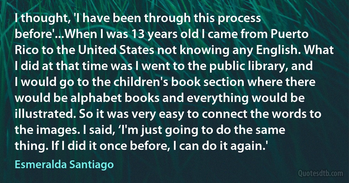 I thought, 'I have been through this process before'...When I was 13 years old I came from Puerto Rico to the United States not knowing any English. What I did at that time was I went to the public library, and I would go to the children's book section where there would be alphabet books and everything would be illustrated. So it was very easy to connect the words to the images. I said, ‘I'm just going to do the same thing. If I did it once before, I can do it again.' (Esmeralda Santiago)