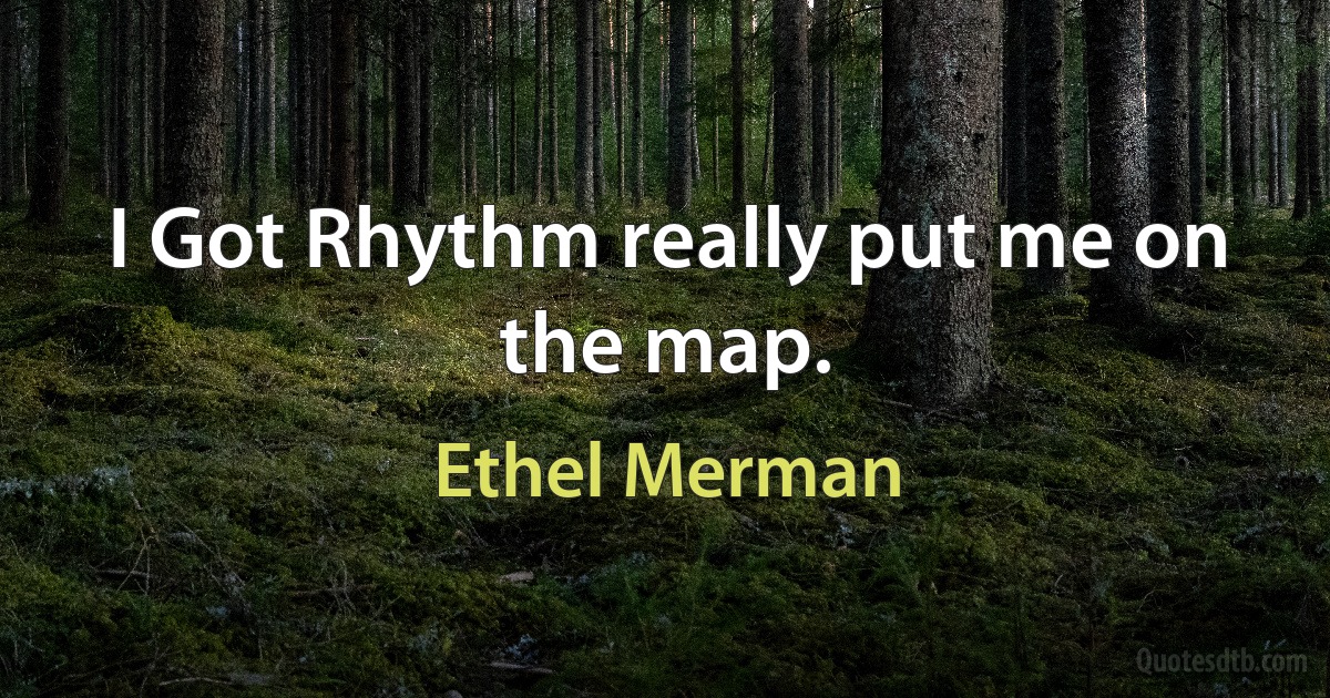 I Got Rhythm really put me on the map. (Ethel Merman)