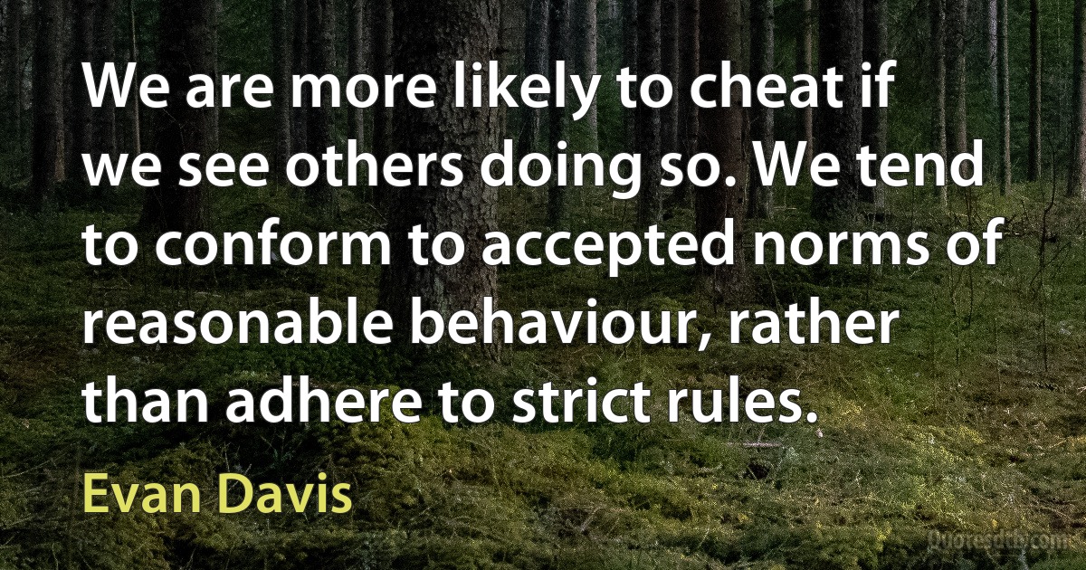 We are more likely to cheat if we see others doing so. We tend to conform to accepted norms of reasonable behaviour, rather than adhere to strict rules. (Evan Davis)