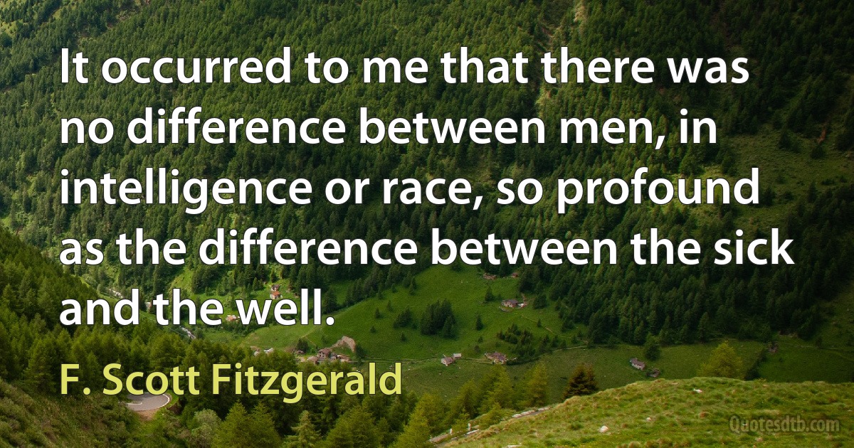 It occurred to me that there was no difference between men, in intelligence or race, so profound as the difference between the sick and the well. (F. Scott Fitzgerald)