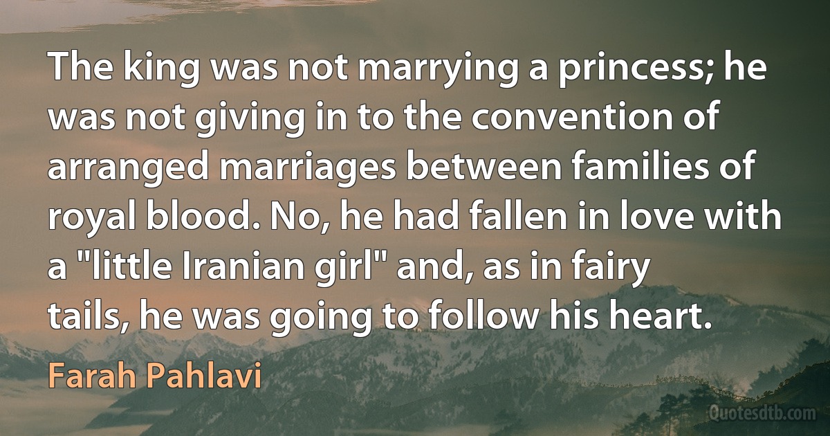 The king was not marrying a princess; he was not giving in to the convention of arranged marriages between families of royal blood. No, he had fallen in love with a "little Iranian girl" and, as in fairy tails, he was going to follow his heart. (Farah Pahlavi)