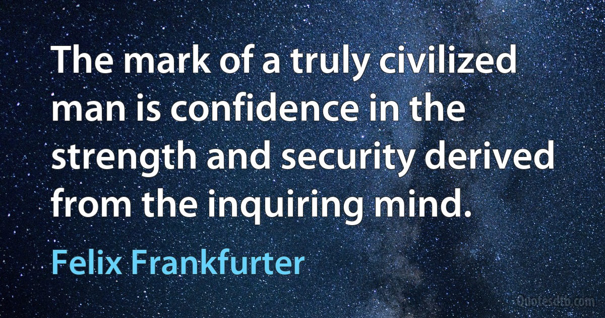 The mark of a truly civilized man is confidence in the strength and security derived from the inquiring mind. (Felix Frankfurter)