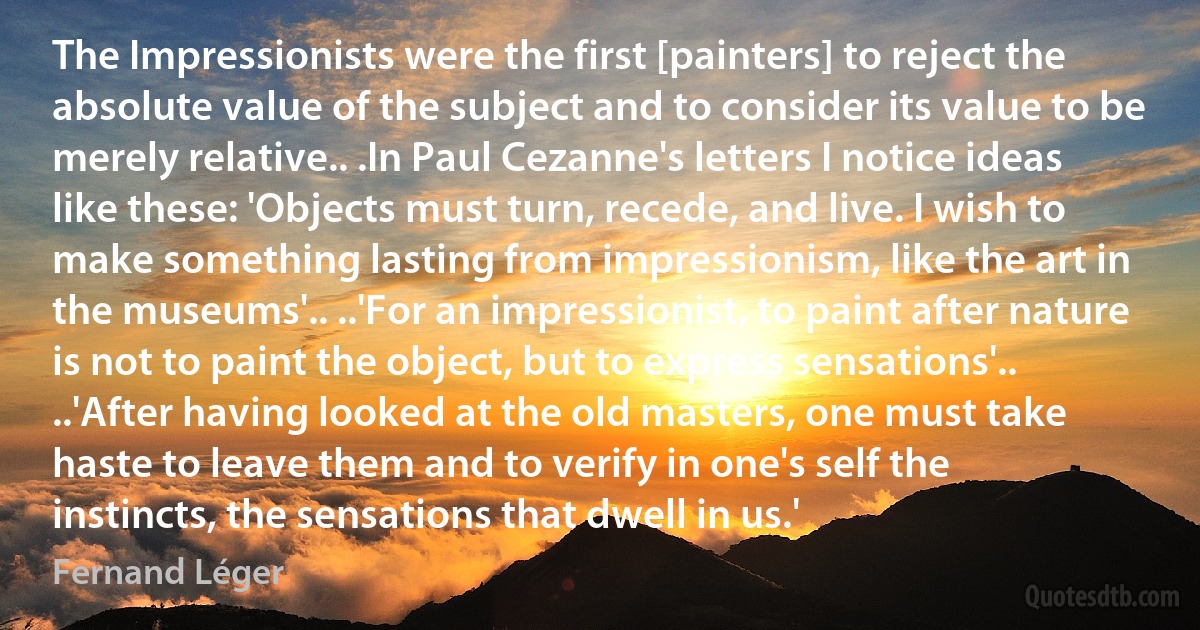 The Impressionists were the first [painters] to reject the absolute value of the subject and to consider its value to be merely relative.. .In Paul Cezanne's letters I notice ideas like these: 'Objects must turn, recede, and live. I wish to make something lasting from impressionism, like the art in the museums'.. ..'For an impressionist, to paint after nature is not to paint the object, but to express sensations'.. ..'After having looked at the old masters, one must take haste to leave them and to verify in one's self the instincts, the sensations that dwell in us.' (Fernand Léger)