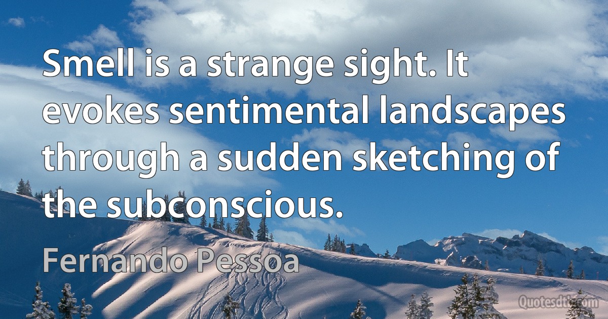 Smell is a strange sight. It evokes sentimental landscapes through a sudden sketching of the subconscious. (Fernando Pessoa)