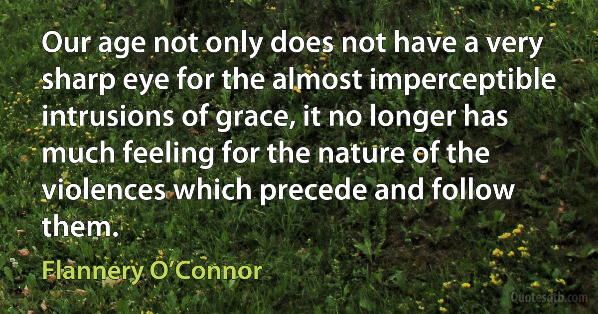 Our age not only does not have a very sharp eye for the almost imperceptible intrusions of grace, it no longer has much feeling for the nature of the violences which precede and follow them. (Flannery O’Connor)