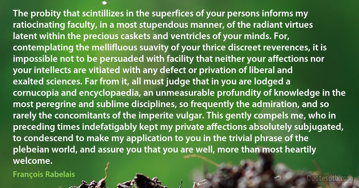 The probity that scintillizes in the superfices of your persons informs my ratiocinating faculty, in a most stupendous manner, of the radiant virtues latent within the precious caskets and ventricles of your minds. For, contemplating the mellifluous suavity of your thrice discreet reverences, it is impossible not to be persuaded with facility that neither your affections nor your intellects are vitiated with any defect or privation of liberal and exalted sciences. Far from it, all must judge that in you are lodged a cornucopia and encyclopaedia, an unmeasurable profundity of knowledge in the most peregrine and sublime disciplines, so frequently the admiration, and so rarely the concomitants of the imperite vulgar. This gently compels me, who in preceding times indefatigably kept my private affections absolutely subjugated, to condescend to make my application to you in the trivial phrase of the plebeian world, and assure you that you are well, more than most heartily welcome. (François Rabelais)