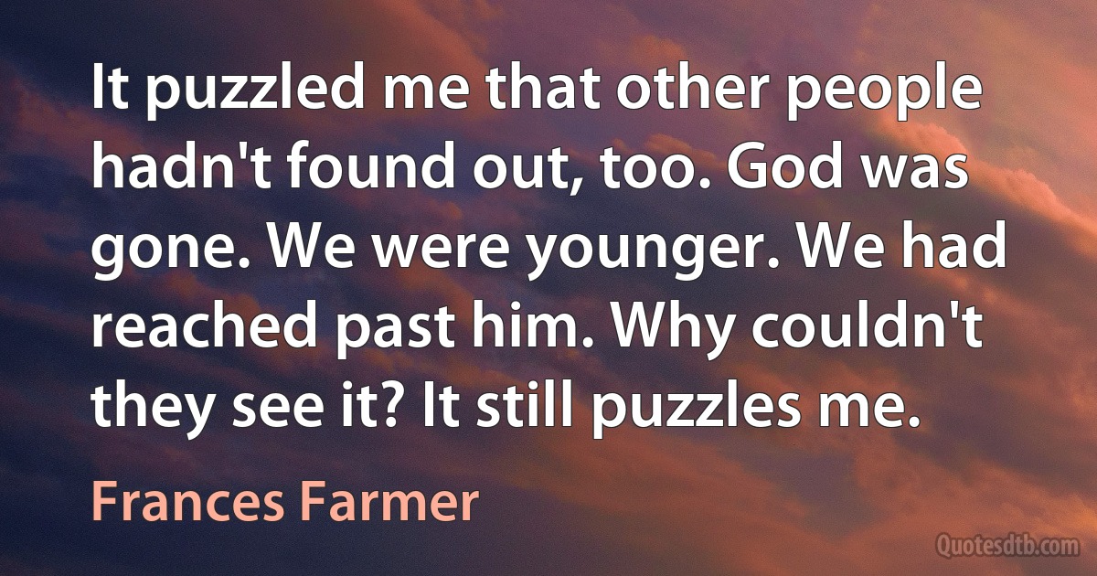 It puzzled me that other people hadn't found out, too. God was gone. We were younger. We had reached past him. Why couldn't they see it? It still puzzles me. (Frances Farmer)