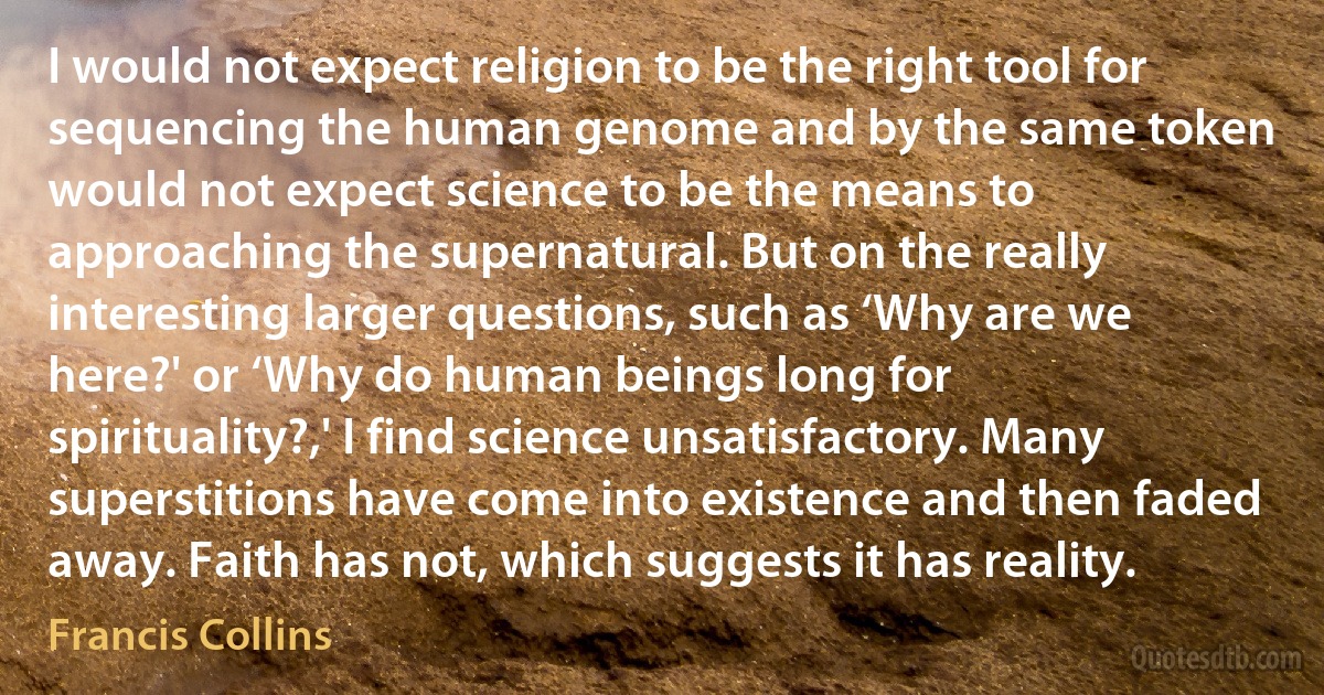 I would not expect religion to be the right tool for sequencing the human genome and by the same token would not expect science to be the means to approaching the supernatural. But on the really interesting larger questions, such as ‘Why are we here?' or ‘Why do human beings long for spirituality?,' I find science unsatisfactory. Many superstitions have come into existence and then faded away. Faith has not, which suggests it has reality. (Francis Collins)