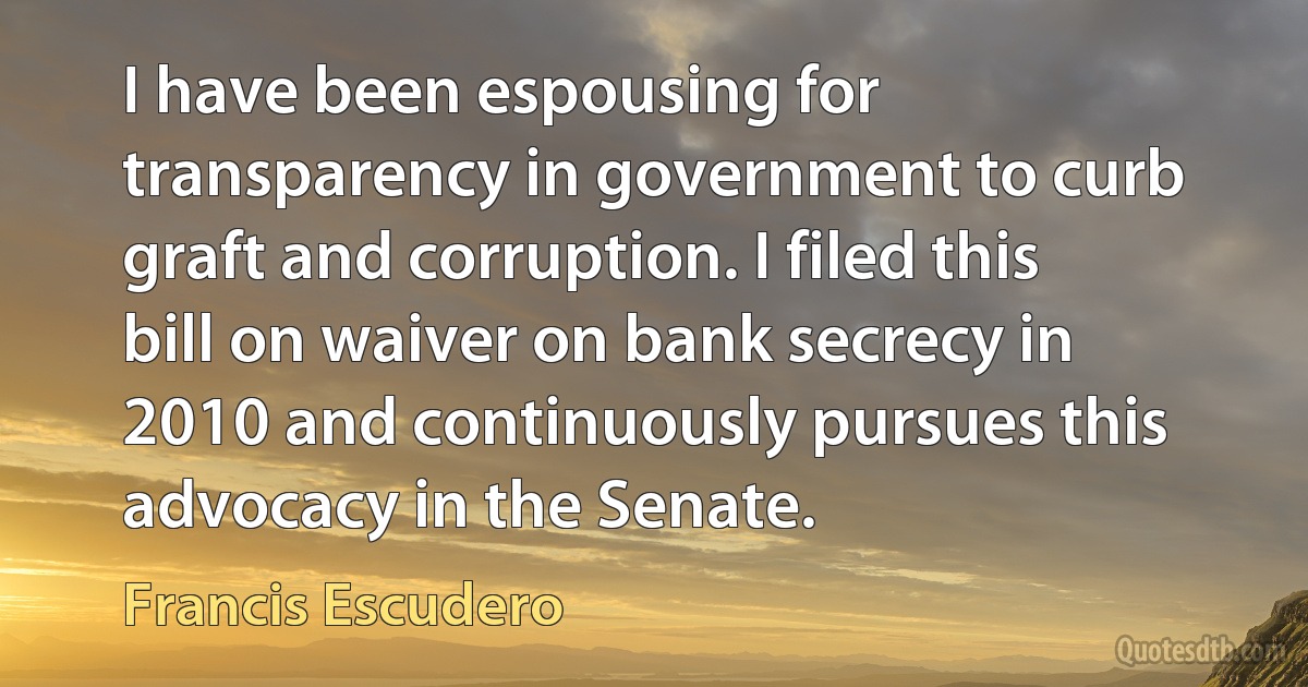 I have been espousing for transparency in government to curb graft and corruption. I filed this bill on waiver on bank secrecy in 2010 and continuously pursues this advocacy in the Senate. (Francis Escudero)