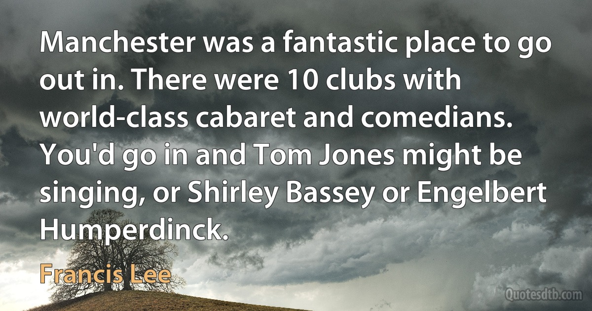 Manchester was a fantastic place to go out in. There were 10 clubs with world-class cabaret and comedians. You'd go in and Tom Jones might be singing, or Shirley Bassey or Engelbert Humperdinck. (Francis Lee)