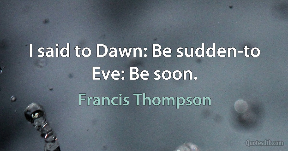 I said to Dawn: Be sudden-to Eve: Be soon. (Francis Thompson)